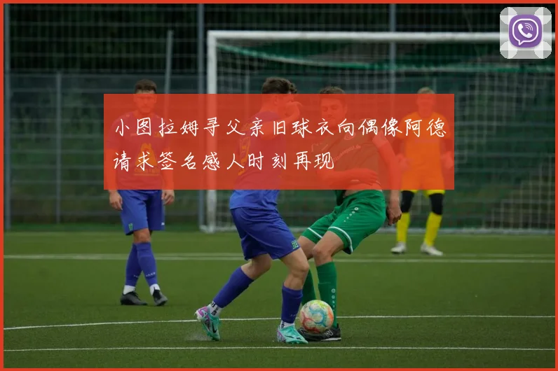 小图拉姆寻父亲旧球衣向偶像阿德请求签名感人时刻再现