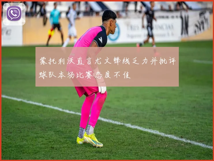 蒙托利沃直言尤文锋线乏力并批评球队本场比赛态度不佳