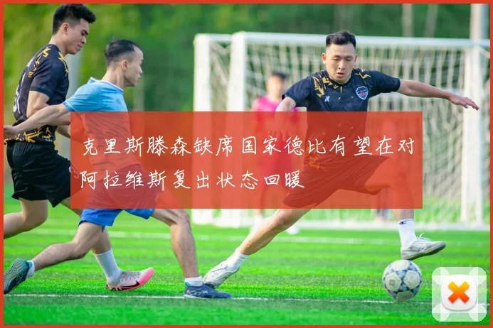 克里斯滕森缺席国家德比有望在对阿拉维斯复出状态回暖