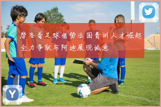 摩洛哥足球借势法国青训人才崛起全力争取布阿迪展现诚意