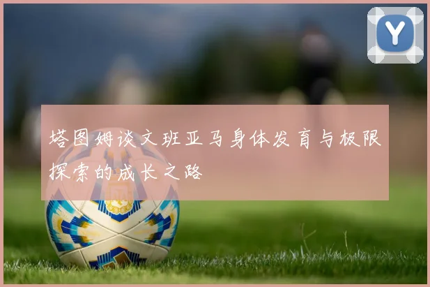 塔图姆谈文班亚马身体发育与极限探索的成长之路