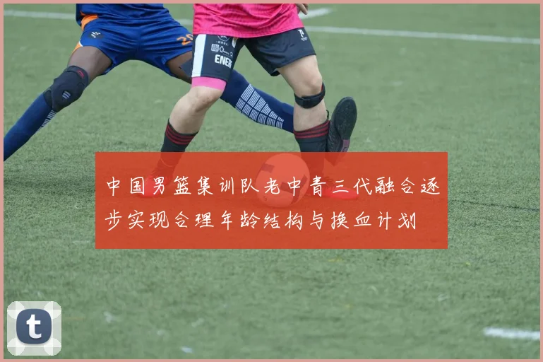 中国男篮集训队老中青三代融合逐步实现合理年龄结构与换血计划