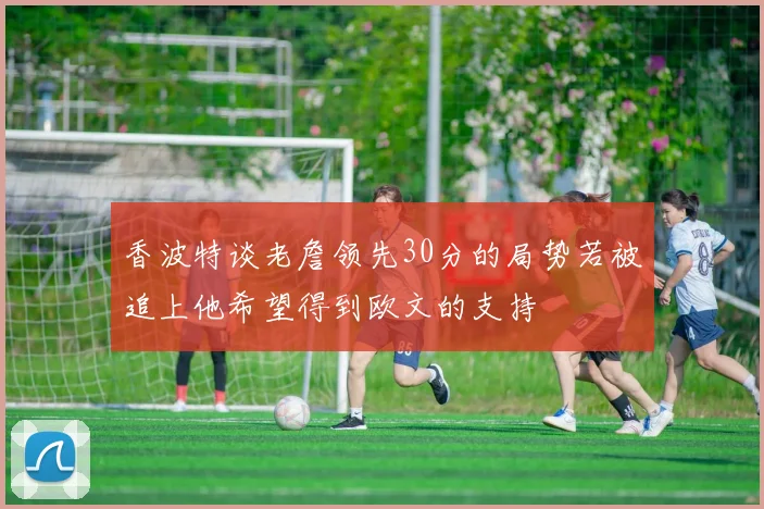 香波特谈老詹领先30分的局势若被追上他希望得到欧文的支持