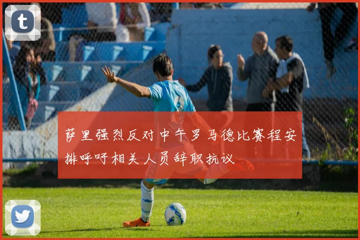 萨里强烈反对中午罗马德比赛程安排呼吁相关人员辞职抗议