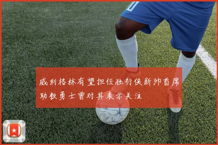 威利格林有望担任独行侠新帅首席助教勇士曾对其表示关注
