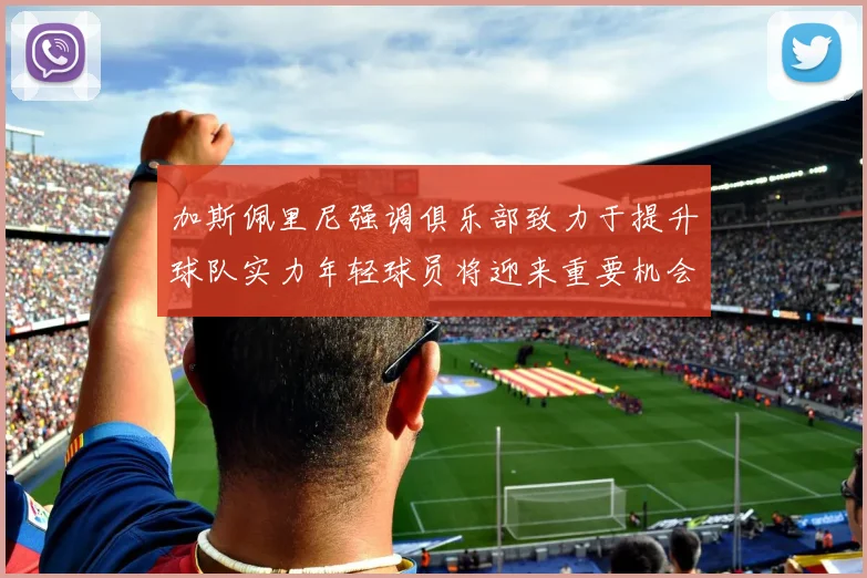 加斯佩里尼强调俱乐部致力于提升球队实力年轻球员将迎来重要机会