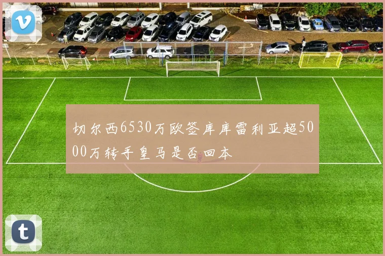 切尔西6530万欧签库库雷利亚超5000万转手皇马是否回本