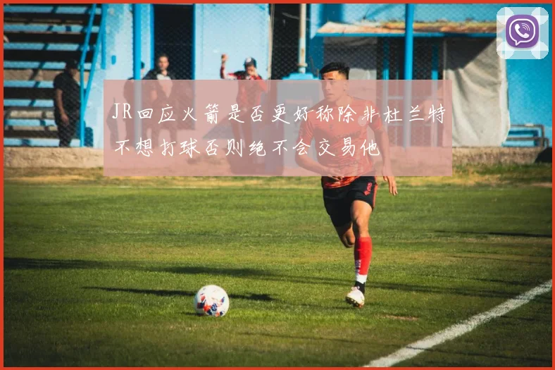 JR回应火箭是否更好称除非杜兰特不想打球否则绝不会交易他