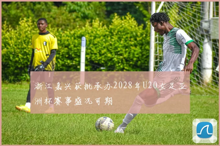 浙江嘉兴获批承办2028年U20女足亚洲杯赛事盛况可期