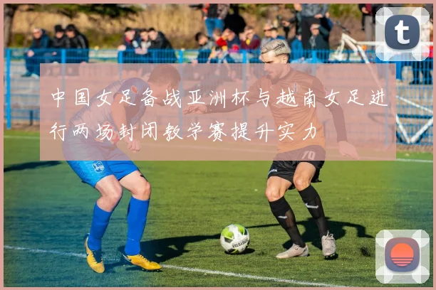 中国女足备战亚洲杯与越南女足进行两场封闭教学赛提升实力