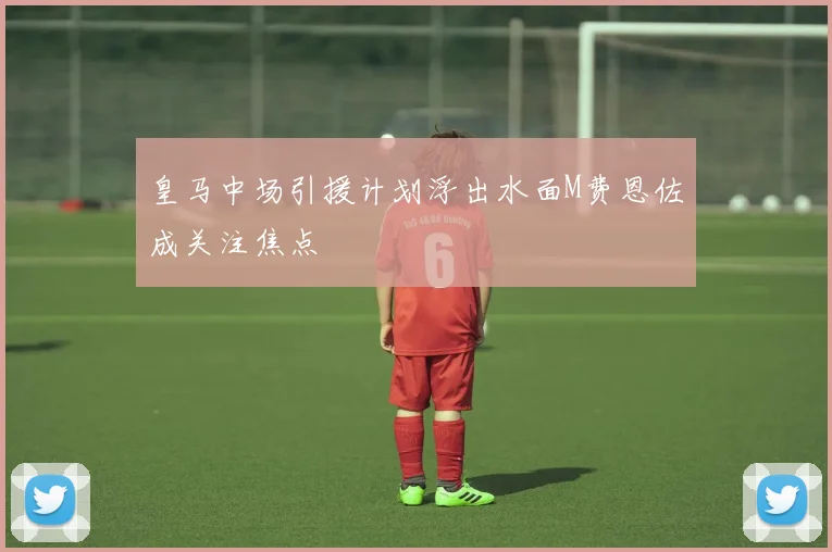 皇马中场引援计划浮出水面M费恩佐成关注焦点