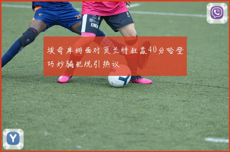 埃奇库姆面对莫兰特狂轰40分哈登巧妙骗犯规引热议