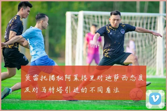 莫雷托揭秘阿莱格里对迪萨西态度及对马特塔引进的不同看法