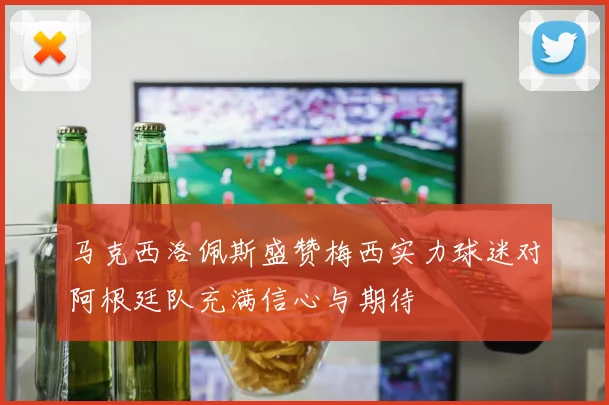 马克西洛佩斯盛赞梅西实力球迷对阿根廷队充满信心与期待