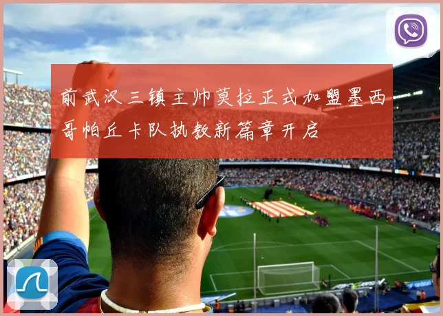 前武汉三镇主帅莫拉正式加盟墨西哥帕丘卡队执教新篇章开启