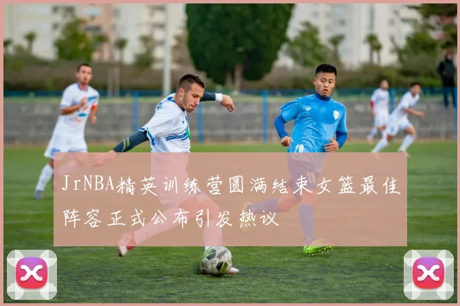 JrNBA精英训练营圆满结束女篮最佳阵容正式公布引发热议