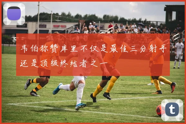 韦伯称赞库里不仅是最佳三分射手还是顶级终结者之一