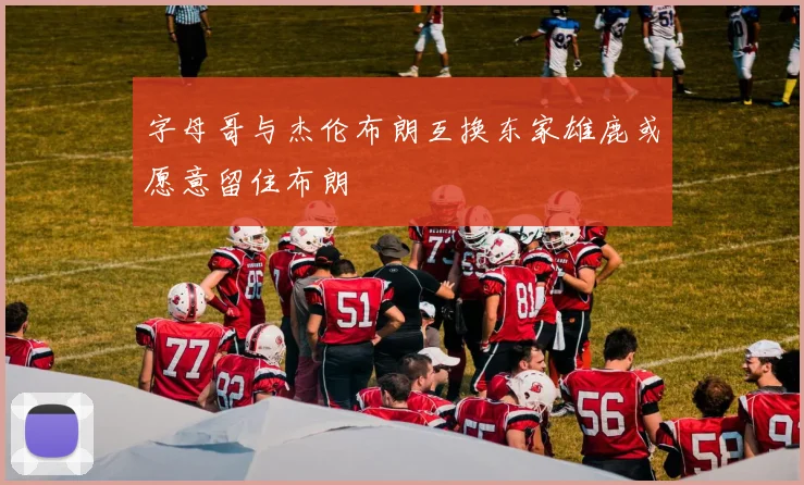 字母哥与杰伦布朗互换东家雄鹿或愿意留住布朗