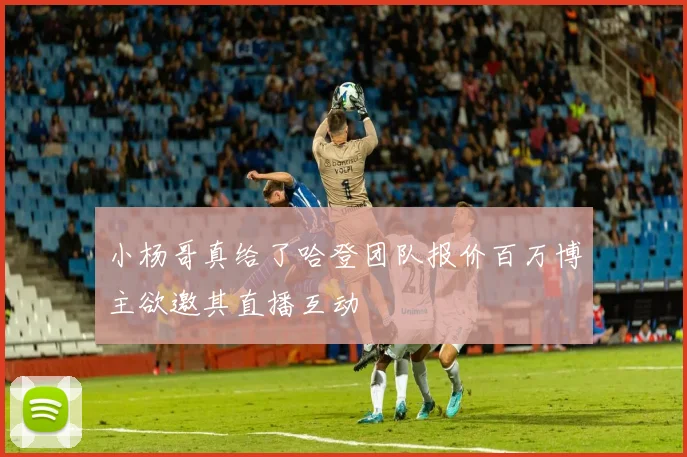 小杨哥真给了哈登团队报价百万博主欲邀其直播互动