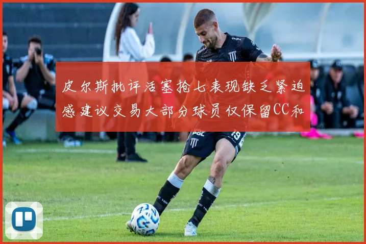 皮尔斯批评活塞抢七表现缺乏紧迫感建议交易大部分球员仅保留CC和詹金斯