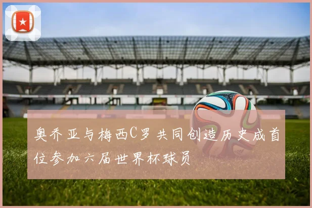 奥乔亚与梅西C罗共同创造历史成首位参加六届世界杯球员