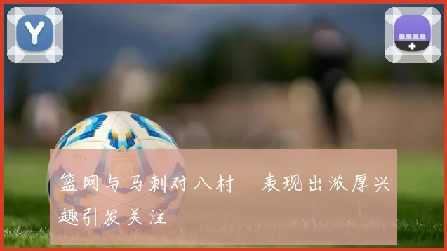 篮网与马刺对八村塁表现出浓厚兴趣引发关注