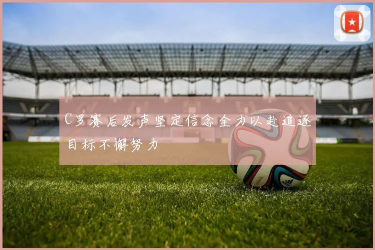 C罗赛后发声坚定信念全力以赴追逐目标不懈努力