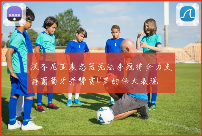 沃齐尼亚表态若无法夺冠将全力支持葡萄牙并赞赏C罗的伟大表现
