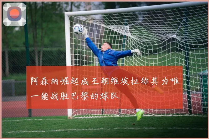 阿森纳崛起成王朝维埃拉称其为唯一能战胜巴黎的球队