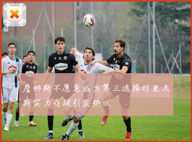 詹姆斯不愿意成为第三选择对里夫斯实力存疑引发热议
